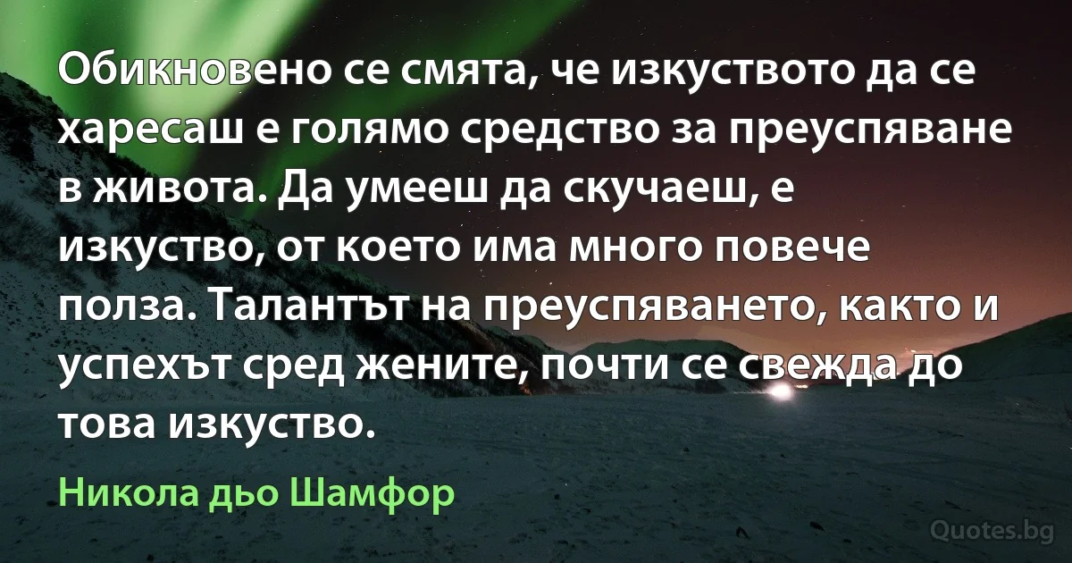 Обикновено се смята, че изкуството да се харесаш е голямо средство за преуспяване в живота. Да умееш да скучаеш, е изкуство, от което има много повече полза. Талантът на преуспяването, както и успехът сред жените, почти се свежда до това изкуство. (Никола дьо Шамфор)