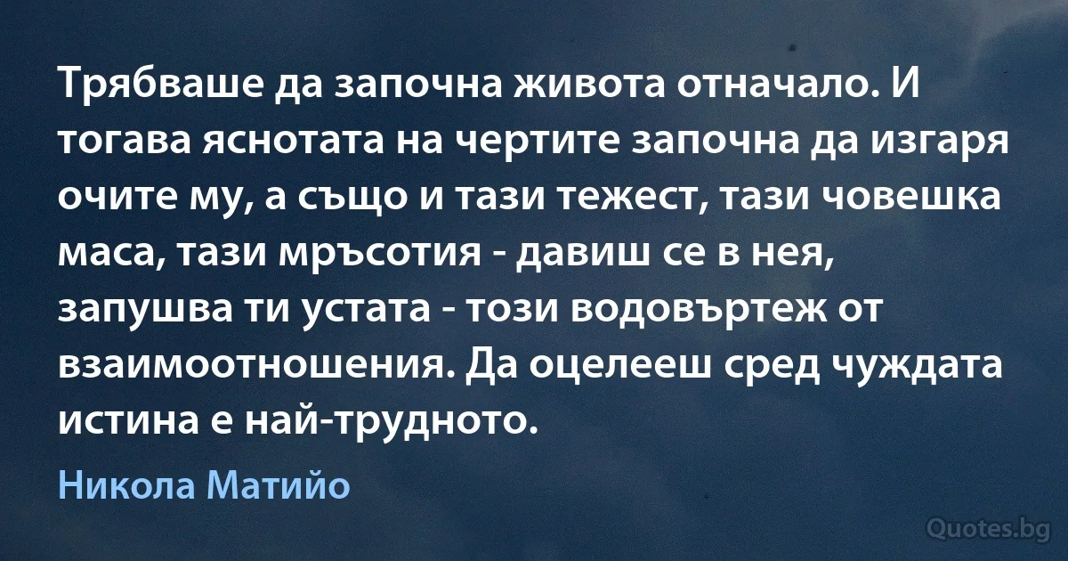 Трябваше да започна живота отначало. И тогава яснотата на чертите започна да изгаря очите му, а също и тази тежест, тази човешка маса, тази мръсотия - давиш се в нея, запушва ти устата - този водовъртеж от взаимоотношения. Да оцелееш сред чуждата истина е най-трудното. (Никола Матийо)