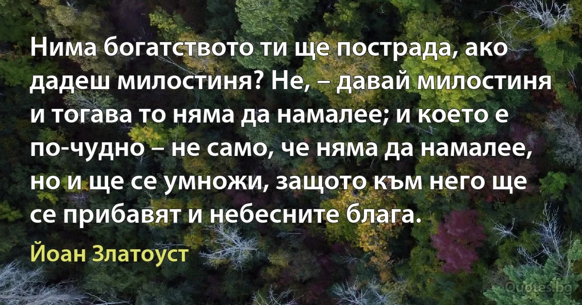 Нима богатството ти ще пострада, ако дадеш милостиня? Не, – давай милостиня и тогава то няма да намалее; и което е по-чудно – не само, че няма да намалее, но и ще се умножи, защото към него ще се прибавят и небесните блага. (Йоан Златоуст)