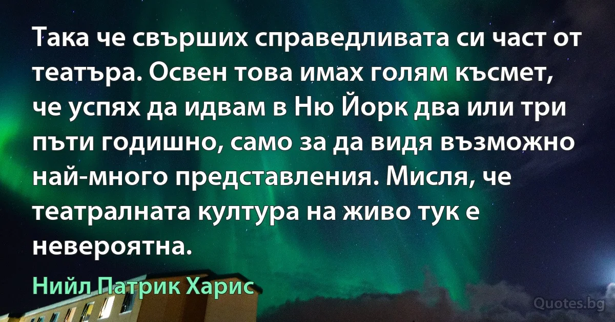 Така че свърших справедливата си част от театъра. Освен това имах голям късмет, че успях да идвам в Ню Йорк два или три пъти годишно, само за да видя възможно най-много представления. Мисля, че театралната култура на живо тук е невероятна. (Нийл Патрик Харис)