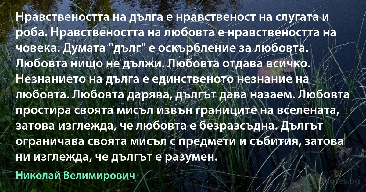 Нравствеността на дълга е нравственост на слугата и роба. Нравствеността на любовта е нравствеността на човека. Думата "дълг" е оскърбление за любовта. Любовта нищо не дължи. Любовта отдава всичко. Незнанието на дълга е единственото незнание на любовта. Любовта дарява, дългът дава назаем. Любовта простира своята мисъл извън границите на вселената, затова изглежда, че любовта е безразсъдна. Дългът ограничава своята мисъл с предмети и събития, затова ни изглежда, че дългът е разумен. (Николай Велимирович)