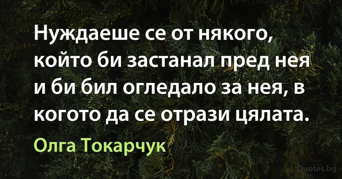 Нуждаеше се от някого, който би застанал пред нея и би бил огледало за нея, в когото да се отрази цялата. (Олга Токарчук)