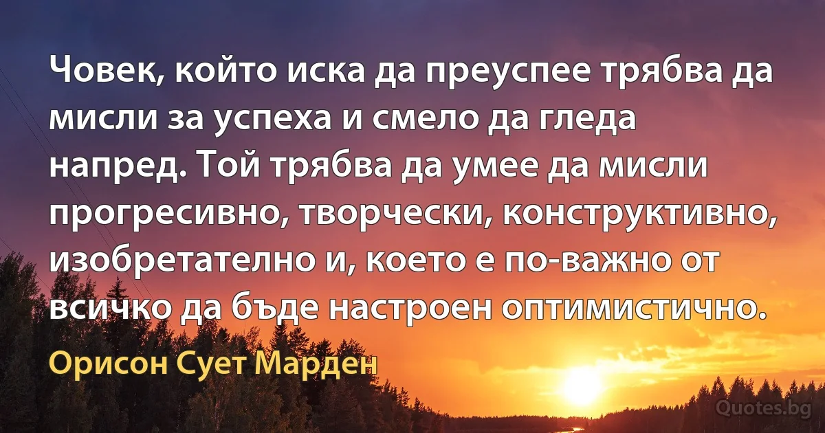 Човек, който иска да преуспее трябва да мисли за успеха и смело да гледа напред. Той трябва да умее да мисли прогресивно, творчески, конструктивно, изобретателно и, което е по-важно от всичко да бъде настроен оптимистично. (Орисон Сует Марден)