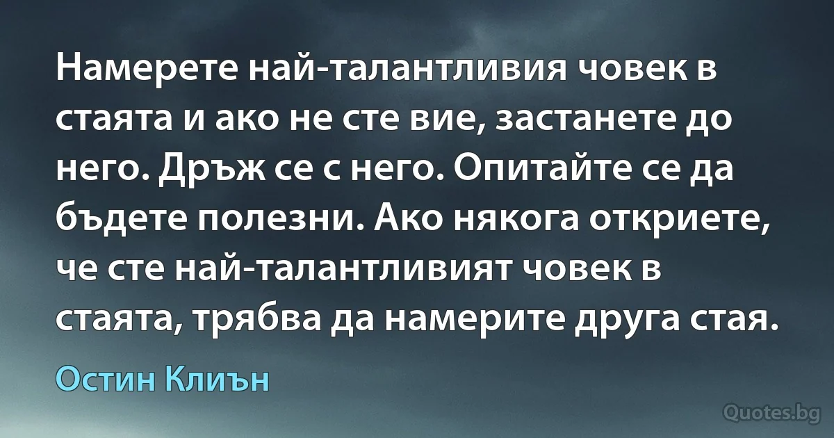 Намерете най-талантливия човек в стаята и ако не сте вие, застанете до него. Дръж се с него. Опитайте се да бъдете полезни. Ако някога откриете, че сте най-талантливият човек в стаята, трябва да намерите друга стая. (Остин Клиън)