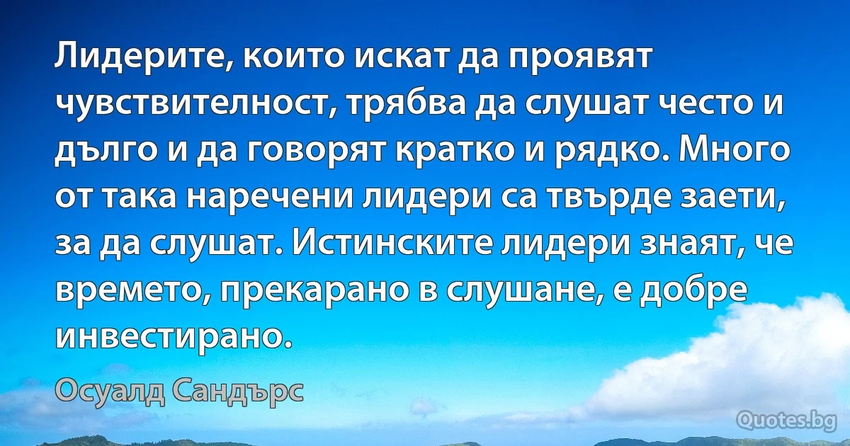 Лидерите, които искат да проявят чувствителност, трябва да слушат често и дълго и да говорят кратко и рядко. Много от така наречени лидери са твърде заети, за да слушат. Истинските лидери знаят, че времето, прекарано в слушане, е добре инвестирано. (Осуалд Сандърс)