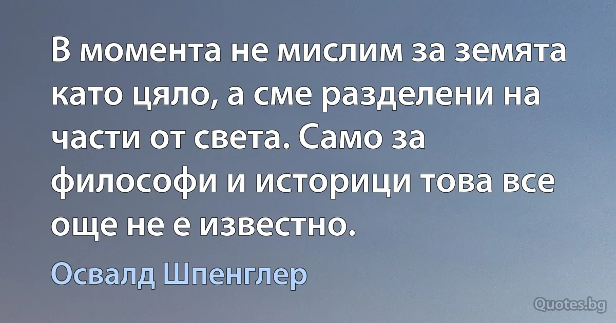 В момента не мислим за земята като цяло, а сме разделени на части от света. Само за философи и историци това все още не е известно. (Освалд Шпенглер)