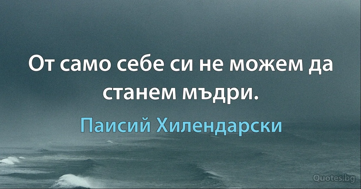 От само себе си не можем да станем мъдри. (Паисий Хилендарски)