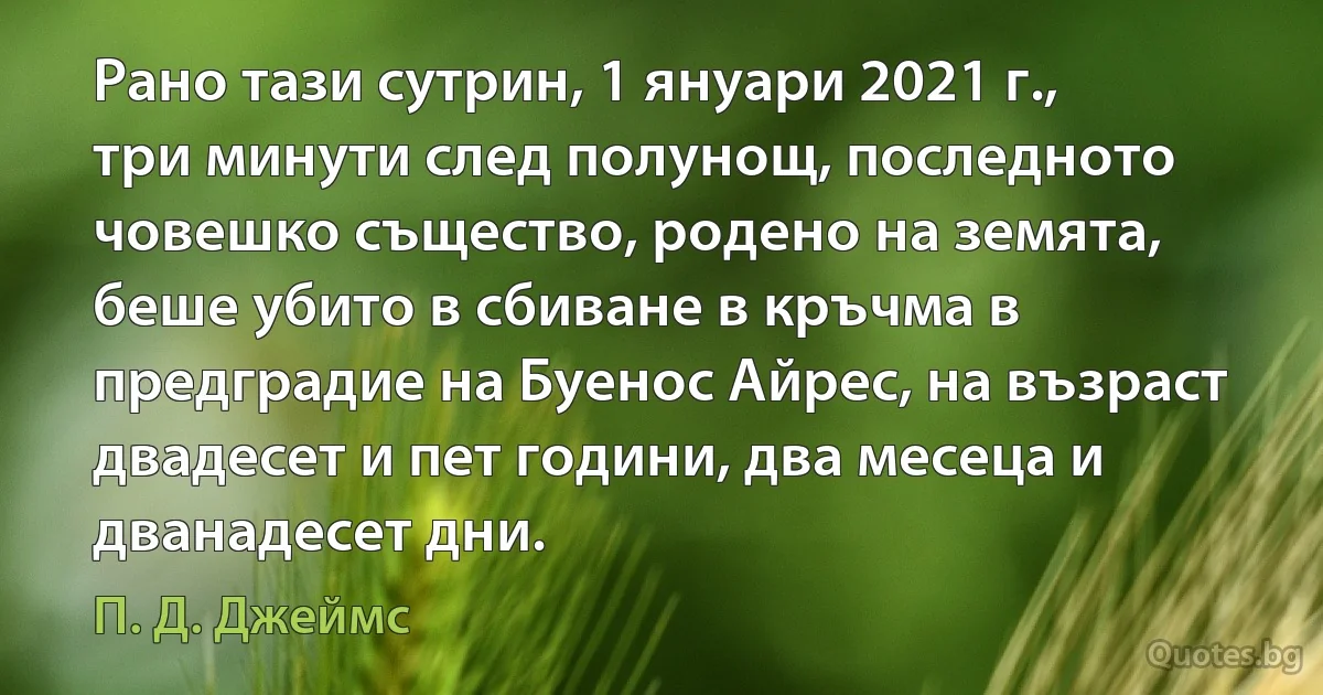 Рано тази сутрин, 1 януари 2021 г., три минути след полунощ, последното човешко същество, родено на земята, беше убито в сбиване в кръчма в предградие на Буенос Айрес, на възраст двадесет и пет години, два месеца и дванадесет дни. (П. Д. Джеймс)