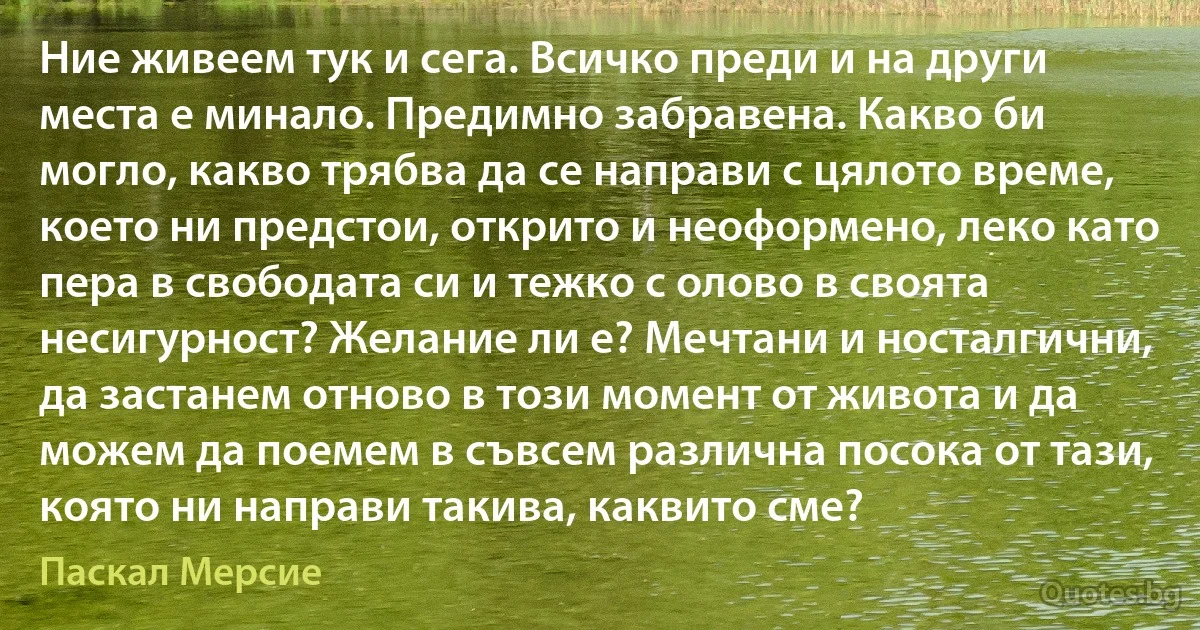 Ние живеем тук и сега. Всичко преди и на други места е минало. Предимно забравена. Какво би могло, какво трябва да се направи с цялото време, което ни предстои, открито и неоформено, леко като пера в свободата си и тежко с олово в своята несигурност? Желание ли е? Мечтани и носталгични, да застанем отново в този момент от живота и да можем да поемем в съвсем различна посока от тази, която ни направи такива, каквито сме? (Паскал Мерсие)