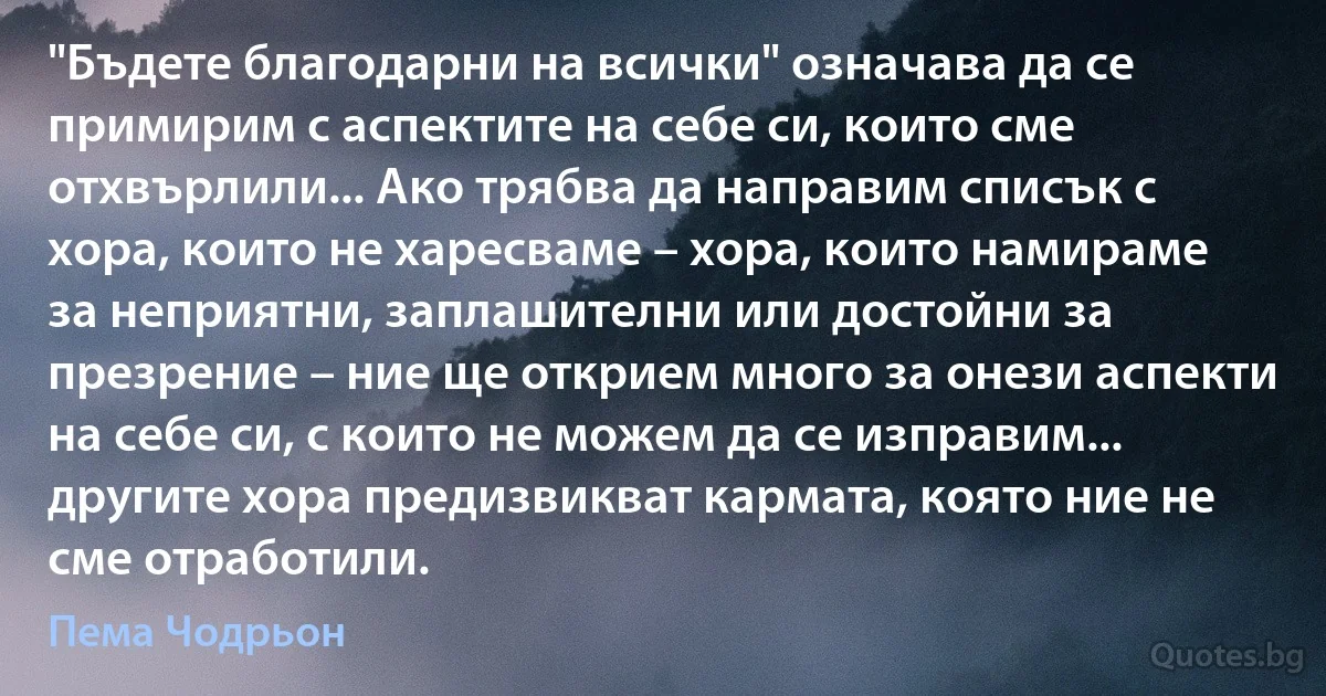 "Бъдете благодарни на всички" означава да се примирим с аспектите на себе си, които сме отхвърлили... Ако трябва да направим списък с хора, които не харесваме – хора, които намираме за неприятни, заплашителни или достойни за презрение – ние ще открием много за онези аспекти на себе си, с които не можем да се изправим... другите хора предизвикват кармата, която ние не сме отработили. (Пема Чодрьон)