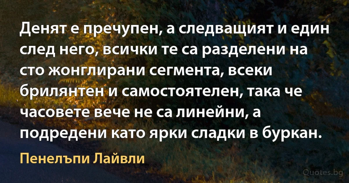 Денят е пречупен, а следващият и един след него, всички те са разделени на сто жонглирани сегмента, всеки брилянтен и самостоятелен, така че часовете вече не са линейни, а подредени като ярки сладки в буркан. (Пенелъпи Лайвли)