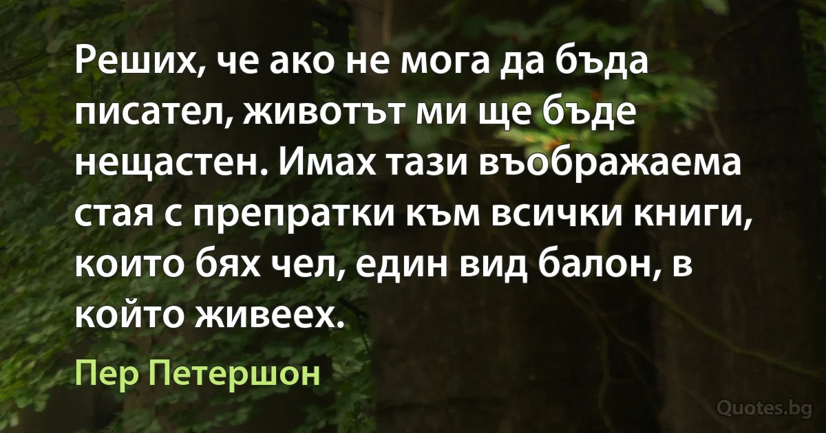 Реших, че ако не мога да бъда писател, животът ми ще бъде нещастен. Имах тази въображаема стая с препратки към всички книги, които бях чел, един вид балон, в който живеех. (Пер Петершон)