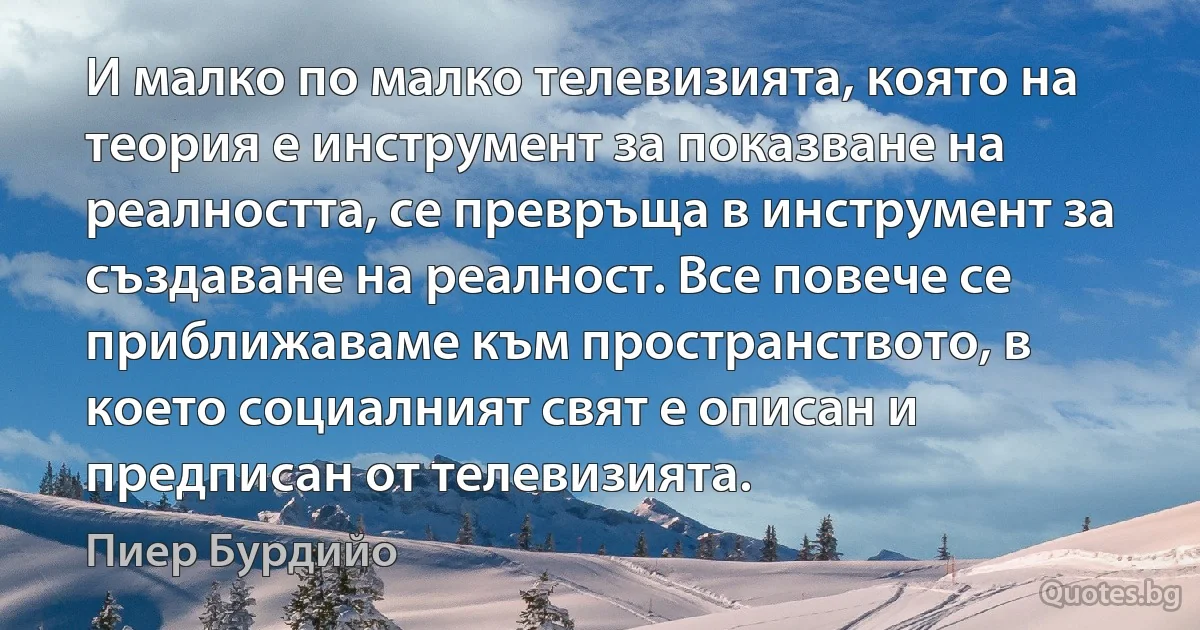 И малко по малко телевизията, която на теория е инструмент за показване на реалността, се превръща в инструмент за създаване на реалност. Все повече се приближаваме към пространството, в което социалният свят е описан и предписан от телевизията. (Пиер Бурдийо)