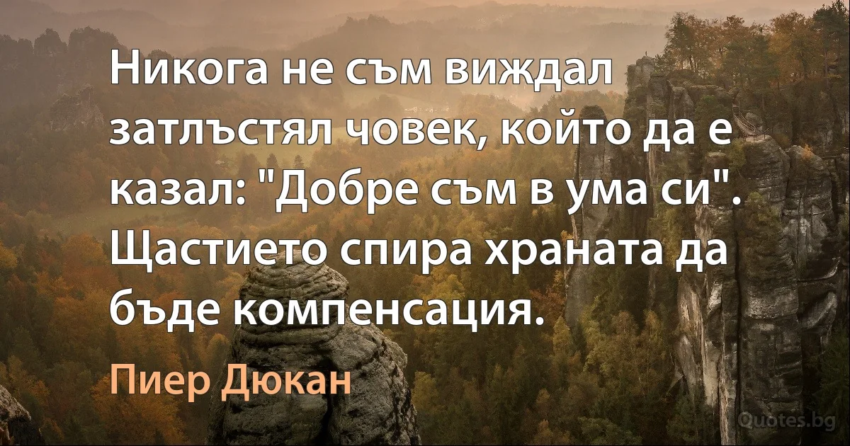 Никога не съм виждал затлъстял човек, който да е казал: "Добре съм в ума си". Щастието спира храната да бъде компенсация. (Пиер Дюкан)