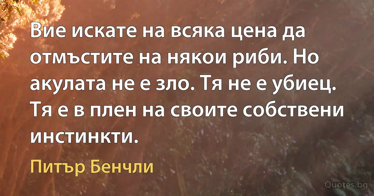 Вие искате на всяка цена да отмъстите на някои риби. Но акулата не е зло. Тя не е убиец. Тя е в плен на своите собствени инстинкти. (Питър Бенчли)