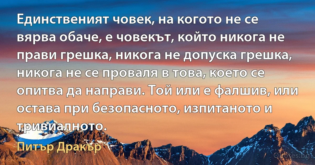 Единственият човек, на когото не се вярва обаче, е човекът, който никога не прави грешка, никога не допуска грешка, никога не се проваля в това, което се опитва да направи. Той или е фалшив, или остава при безопасното, изпитаното и тривиалното. (Питър Дракър)