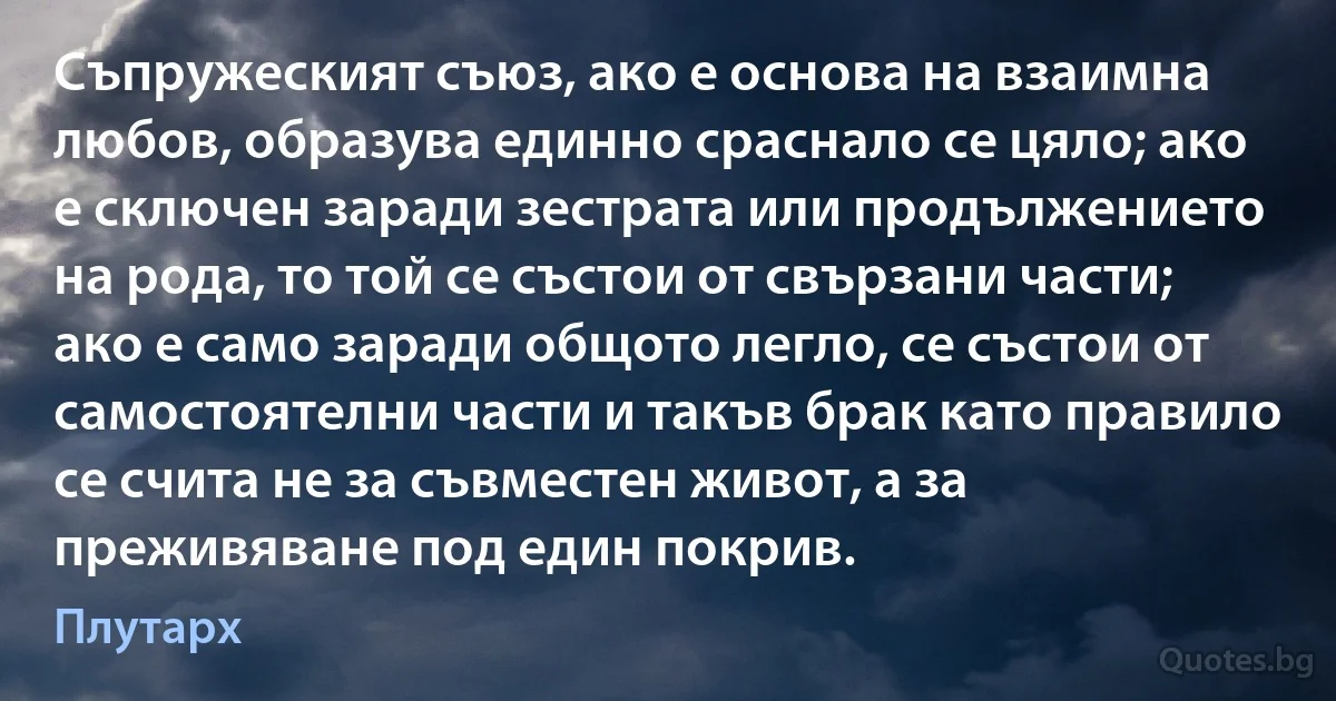 Съпружеският съюз, ако е основа на взаимна любов, образува единно сраснало се цяло; ако е сключен заради зестрата или продължението на рода, то той се състои от свързани части; ако е само заради общото легло, се състои от самостоятелни части и такъв брак като правило се счита не за съвместен живот, а за преживяване под един покрив. (Плутарх)