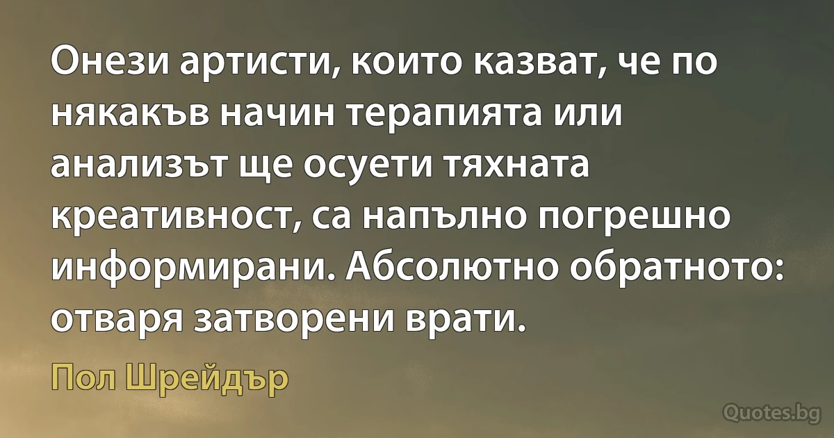 Онези артисти, които казват, че по някакъв начин терапията или анализът ще осуети тяхната креативност, са напълно погрешно информирани. Абсолютно обратното: отваря затворени врати. (Пол Шрейдър)