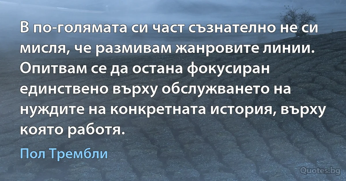 В по-голямата си част съзнателно не си мисля, че размивам жанровите линии. Опитвам се да остана фокусиран единствено върху обслужването на нуждите на конкретната история, върху която работя. (Пол Трембли)