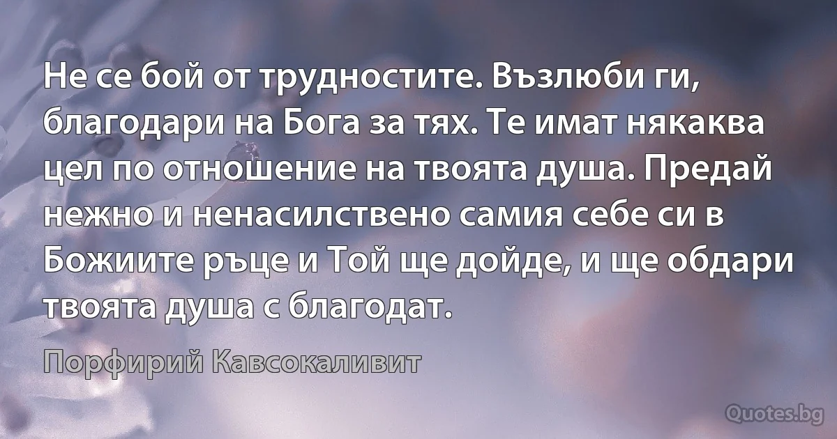 Не се бой от трудностите. Възлюби ги, благодари на Бога за тях. Те имат някаква цел по отношение на твоята душа. Предай нежно и ненасилствено самия себе си в Божиите ръце и Той ще дойде, и ще обдари твоята душа с благодат. (Порфирий Кавсокаливит)