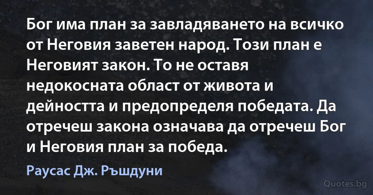 Бог има план за завладяването на всичко от Неговия заветен народ. Този план е Неговият закон. То не оставя недокосната област от живота и дейността и предопределя победата. Да отречеш закона означава да отречеш Бог и Неговия план за победа. (Раусас Дж. Ръшдуни)