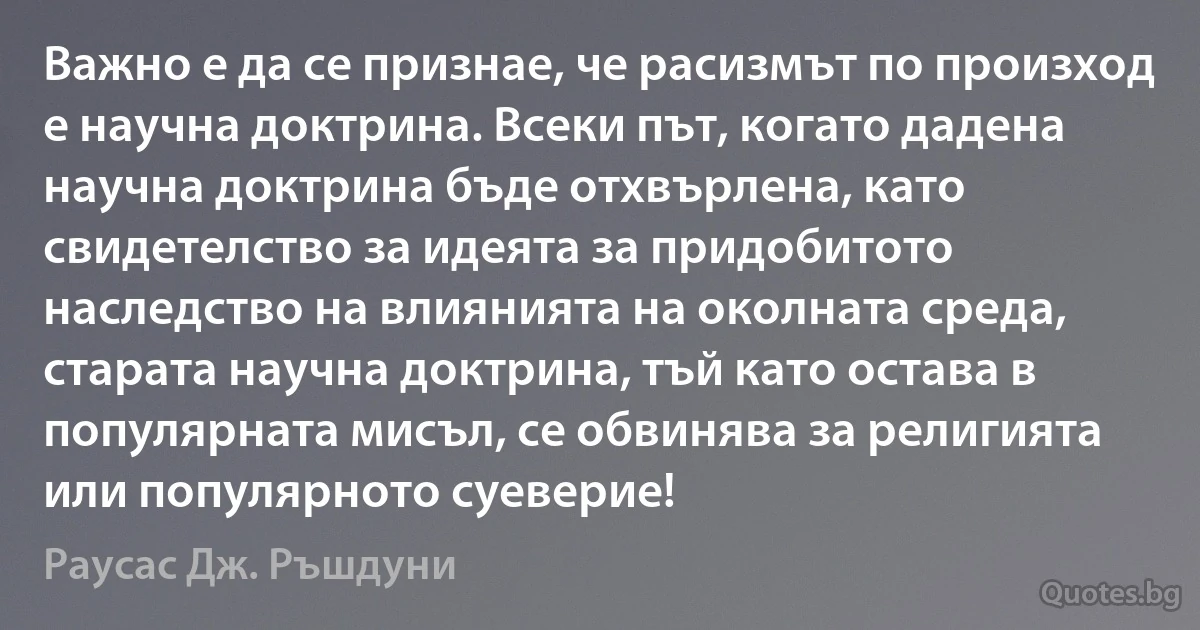 Важно е да се признае, че расизмът по произход е научна доктрина. Всеки път, когато дадена научна доктрина бъде отхвърлена, като свидетелство за идеята за придобитото наследство на влиянията на околната среда, старата научна доктрина, тъй като остава в популярната мисъл, се обвинява за религията или популярното суеверие! (Раусас Дж. Ръшдуни)