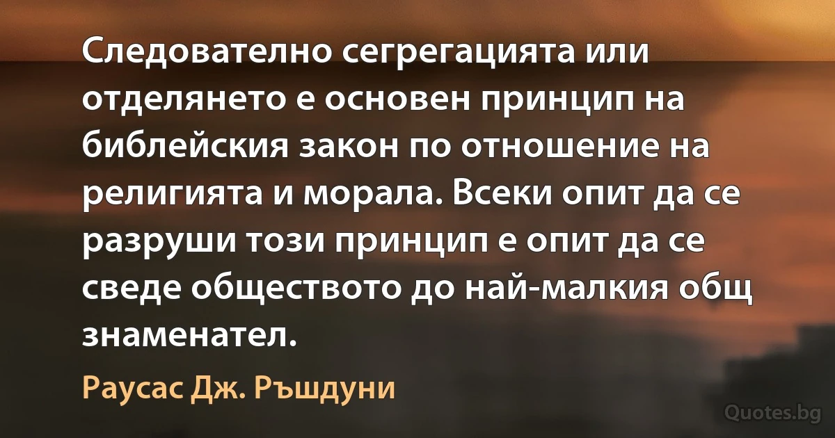 Следователно сегрегацията или отделянето е основен принцип на библейския закон по отношение на религията и морала. Всеки опит да се разруши този принцип е опит да се сведе обществото до най-малкия общ знаменател. (Раусас Дж. Ръшдуни)