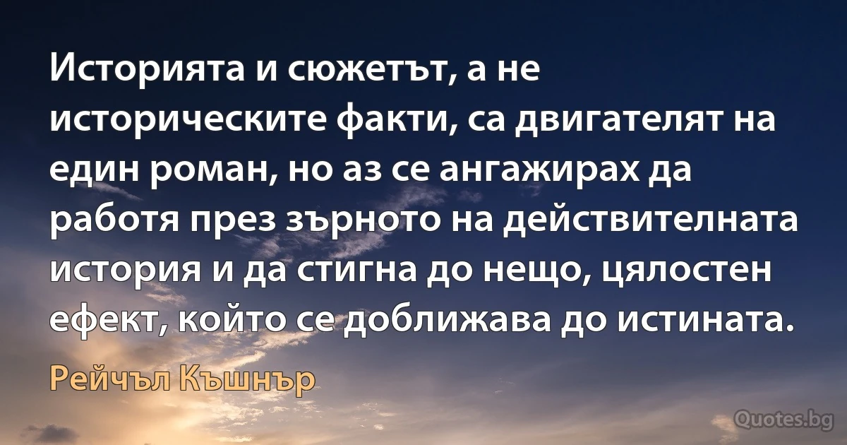 Историята и сюжетът, а не историческите факти, са двигателят на един роман, но аз се ангажирах да работя през зърното на действителната история и да стигна до нещо, цялостен ефект, който се доближава до истината. (Рейчъл Къшнър)