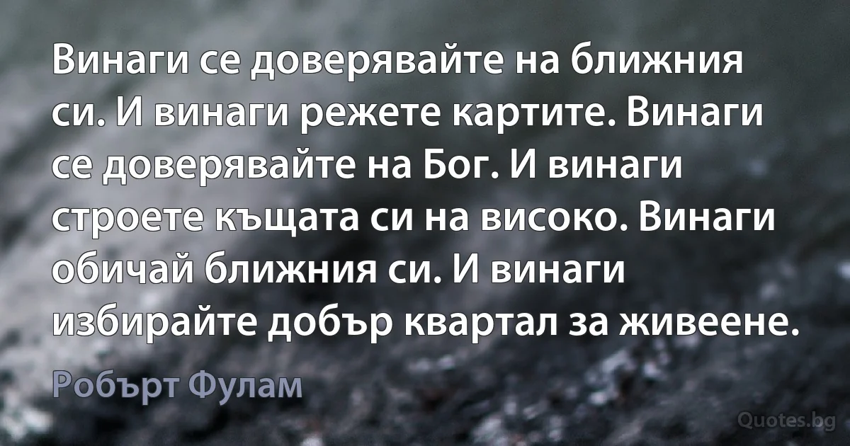 Винаги се доверявайте на ближния си. И винаги режете картите. Винаги се доверявайте на Бог. И винаги строете къщата си на високо. Винаги обичай ближния си. И винаги избирайте добър квартал за живеене. (Робърт Фулам)