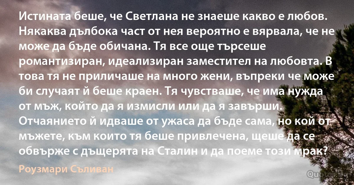 Истината беше, че Светлана не знаеше какво е любов. Някаква дълбока част от нея вероятно е вярвала, че не може да бъде обичана. Тя все още търсеше романтизиран, идеализиран заместител на любовта. В това тя не приличаше на много жени, въпреки че може би случаят й беше краен. Тя чувстваше, че има нужда от мъж, който да я измисли или да я завърши. Отчаянието й идваше от ужаса да бъде сама, но кой от мъжете, към които тя беше привлечена, щеше да се обвърже с дъщерята на Сталин и да поеме този мрак? (Роузмари Съливан)