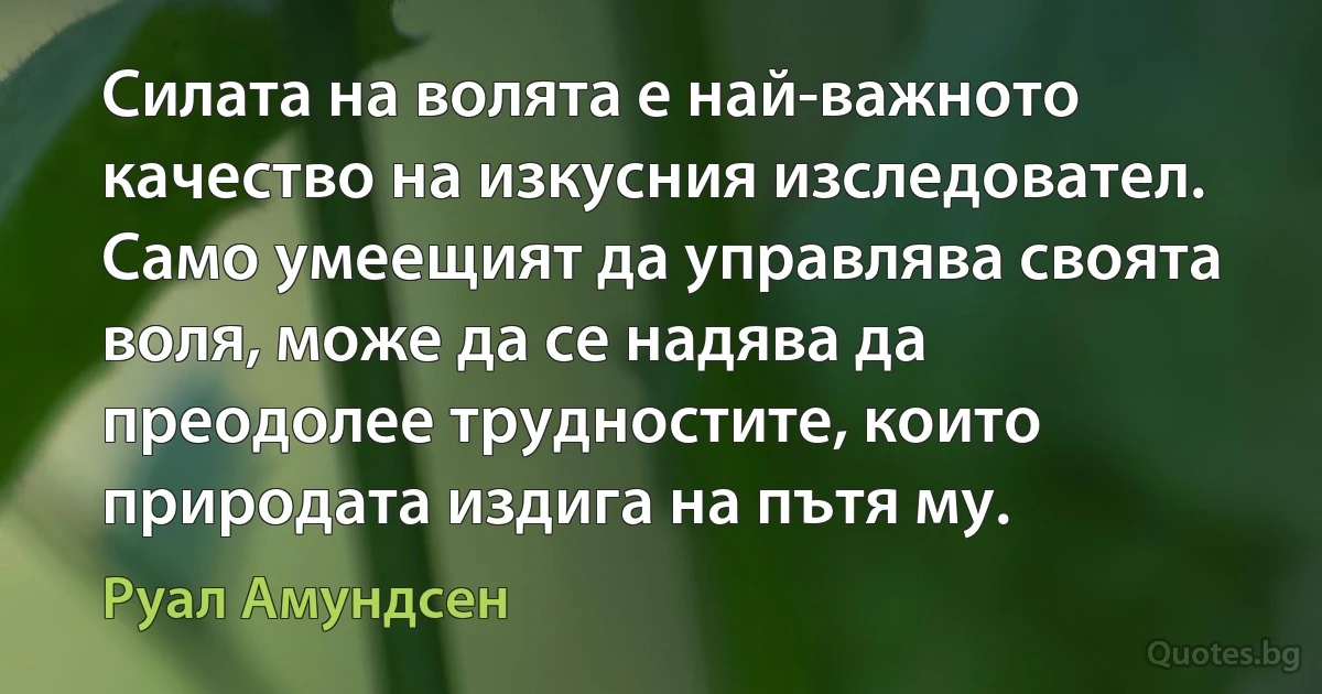 Силата на волята е най-важното качество на изкусния изследовател. Само умеещият да управлява своята воля, може да се надява да преодолее трудностите, които природата издига на пътя му. (Руал Амундсен)