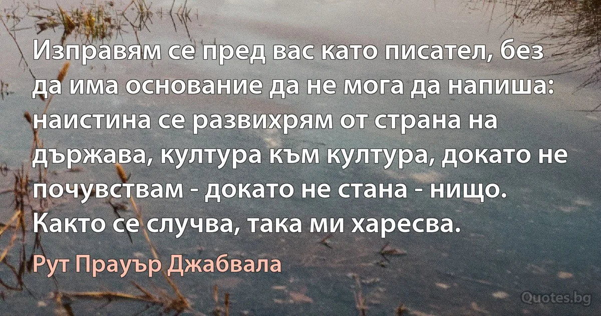 Изправям се пред вас като писател, без да има основание да не мога да напиша: наистина се развихрям от страна на държава, култура към култура, докато не почувствам - докато не стана - нищо. Както се случва, така ми харесва. (Рут Прауър Джабвала)