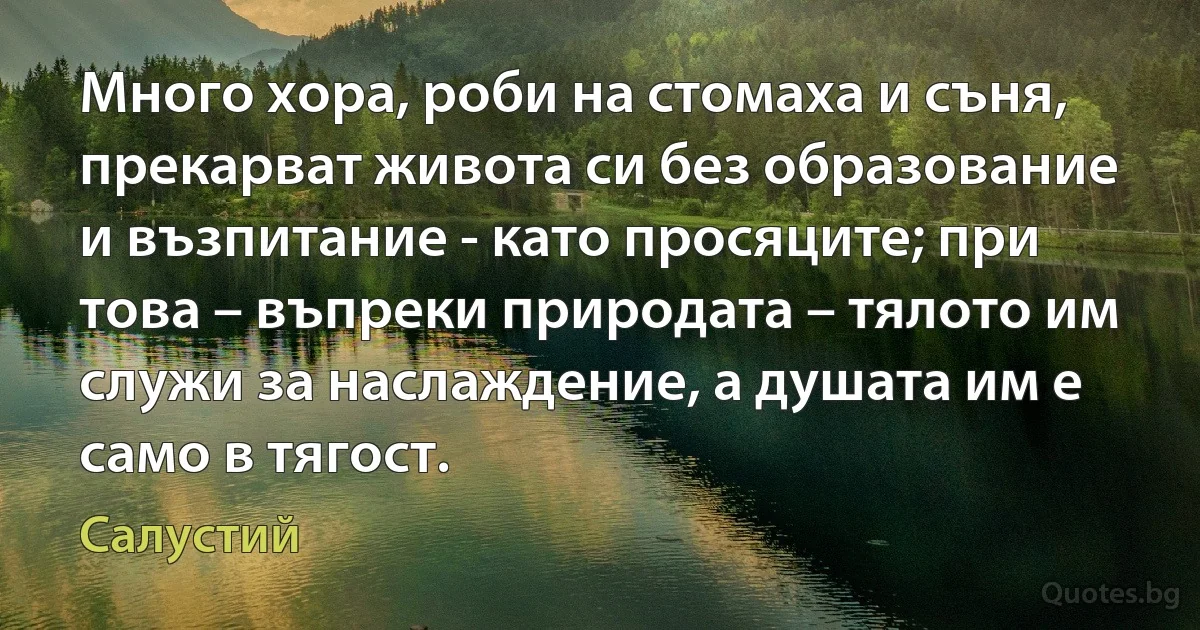 Много хора, роби на стомаха и съня, прекарват живота си без образование и възпитание - като просяците; при това – въпреки природата – тялото им служи за наслаждение, а душата им е само в тягост. (Салустий)