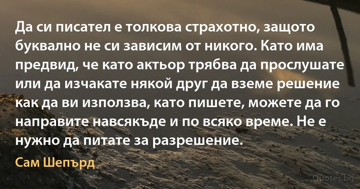 Да си писател е толкова страхотно, защото буквално не си зависим от никого. Като има предвид, че като актьор трябва да прослушате или да изчакате някой друг да вземе решение как да ви използва, като пишете, можете да го направите навсякъде и по всяко време. Не е нужно да питате за разрешение. (Сам Шепърд)