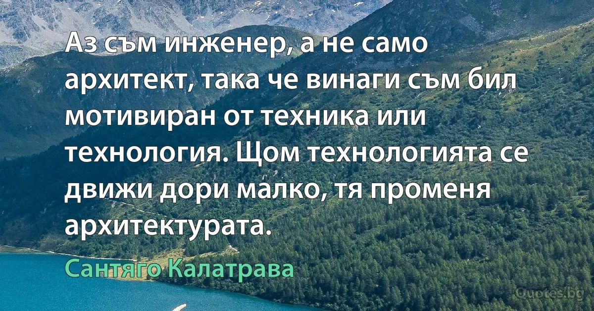 Аз съм инженер, а не само архитект, така че винаги съм бил мотивиран от техника или технология. Щом технологията се движи дори малко, тя променя архитектурата. (Сантяго Калатрава)