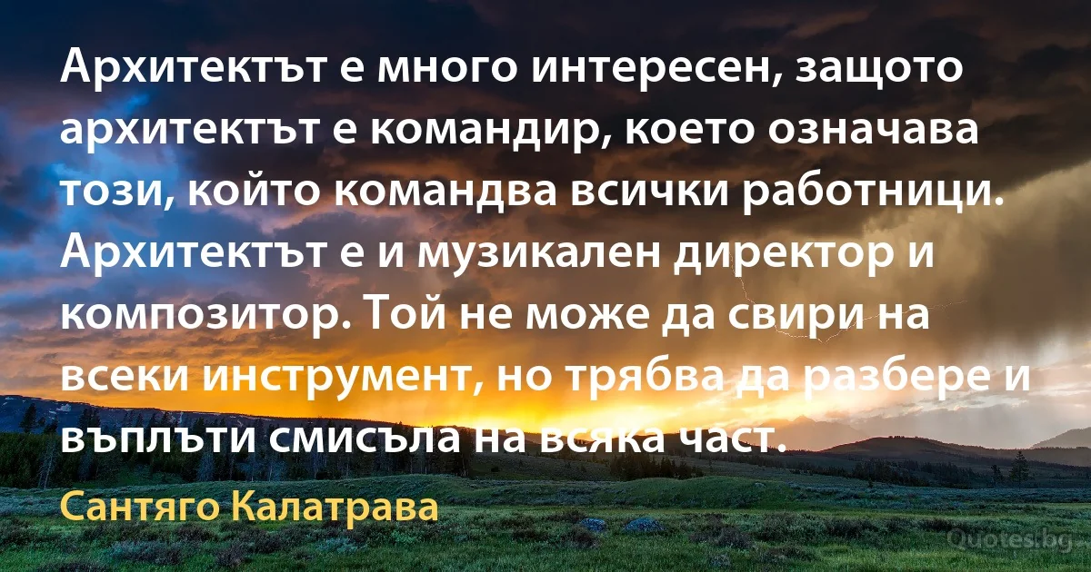 Архитектът е много интересен, защото архитектът е командир, което означава този, който командва всички работници. Архитектът е и музикален директор и композитор. Той не може да свири на всеки инструмент, но трябва да разбере и въплъти смисъла на всяка част. (Сантяго Калатрава)