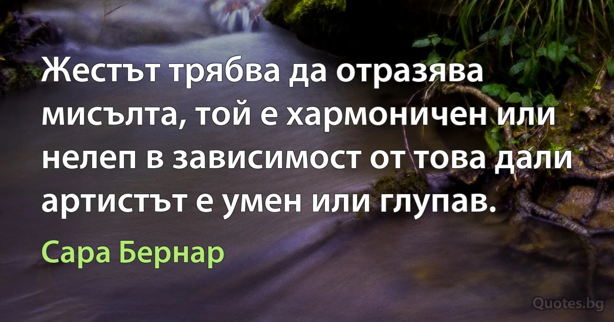 Жестът трябва да отразява мисълта, той е хармоничен или нелеп в зависимост от това дали артистът е умен или глупав. (Сара Бернар)