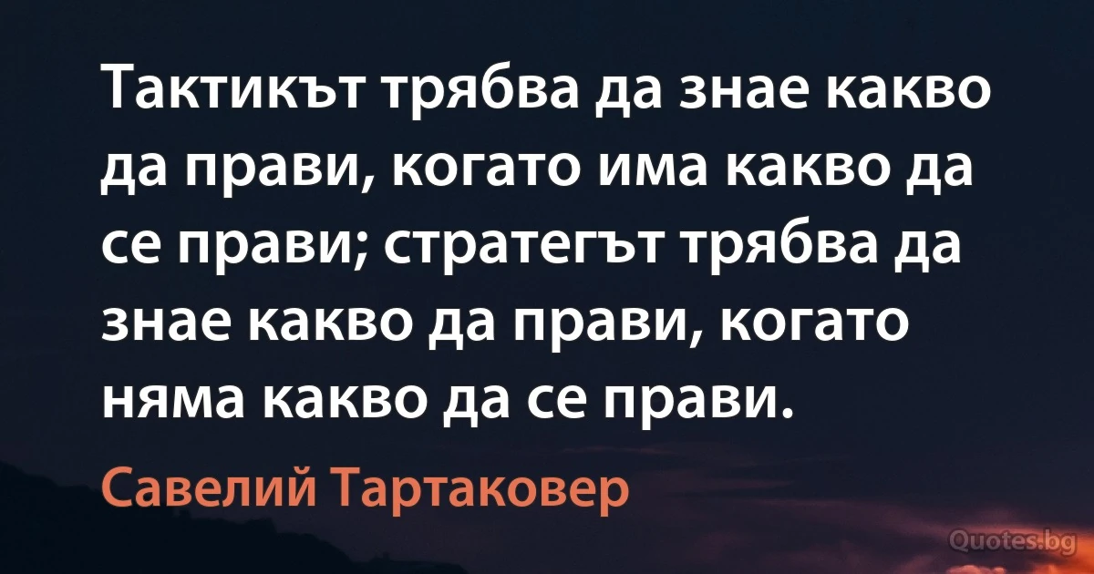 Тактикът трябва да знае какво да прави, когато има какво да се прави; стратегът трябва да знае какво да прави, когато няма какво да се прави. (Савелий Тартаковер)