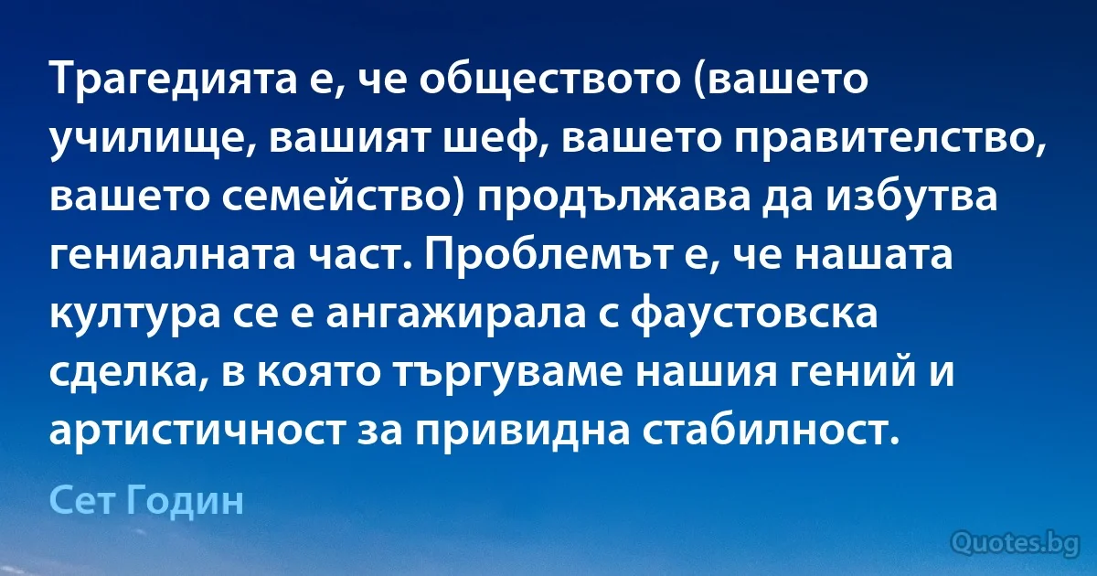 Трагедията е, че обществото (вашето училище, вашият шеф, вашето правителство, вашето семейство) продължава да избутва гениалната част. Проблемът е, че нашата култура се е ангажирала с фаустовска сделка, в която търгуваме нашия гений и артистичност за привидна стабилност. (Сет Годин)