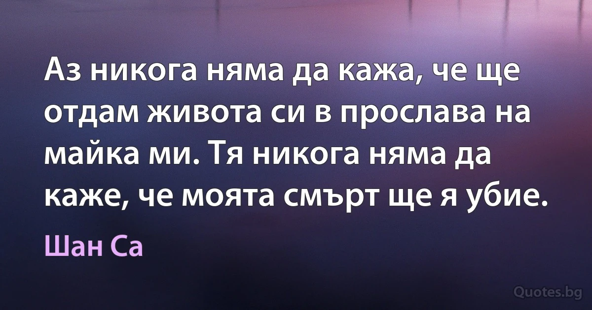 Аз никога няма да кажа, че ще отдам живота си в прослава на майка ми. Тя никога няма да каже, че моята смърт ще я убие. (Шан Са)