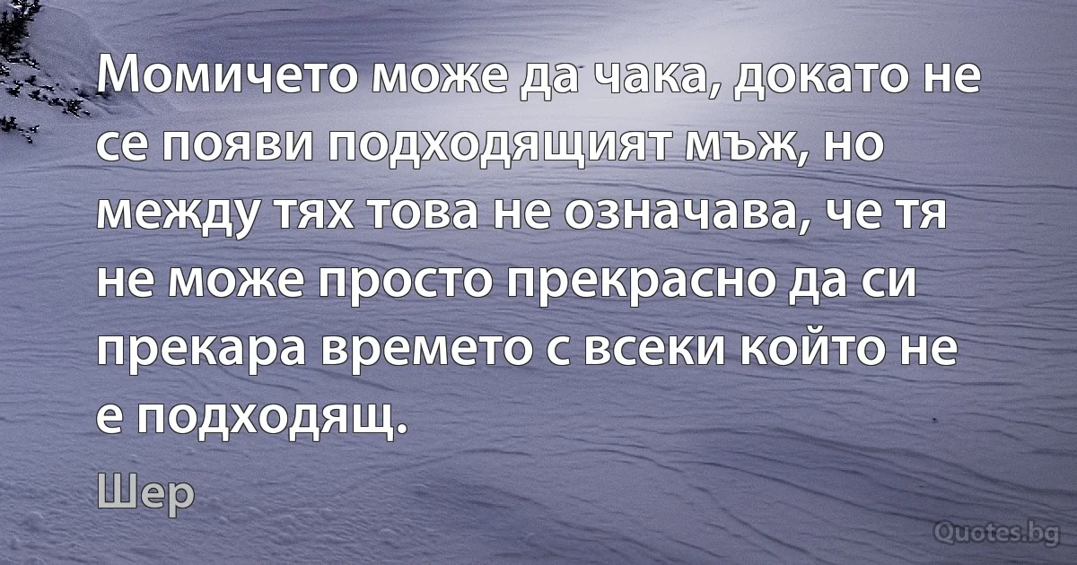 Момичето може да чака, докато не се появи подходящият мъж, но между тях това не означава, че тя не може просто прекрасно да си прекара времето с всеки който не е подходящ. (Шер)