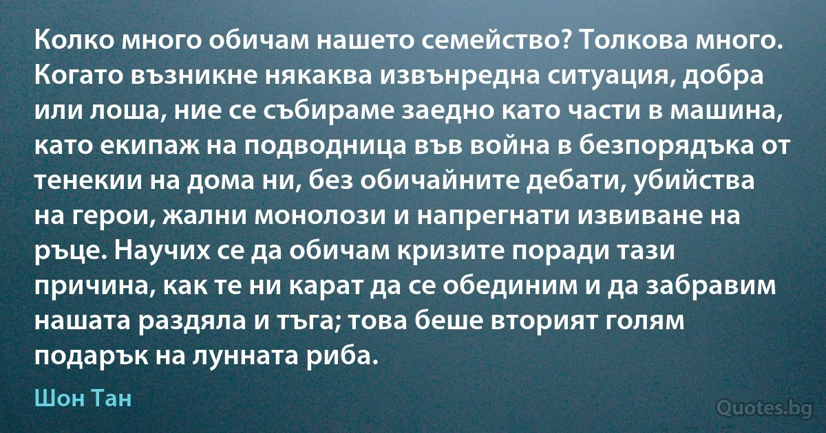 Колко много обичам нашето семейство? Толкова много. Когато възникне някаква извънредна ситуация, добра или лоша, ние се събираме заедно като части в машина, като екипаж на подводница във война в безпорядъка от тенекии на дома ни, без обичайните дебати, убийства на герои, жални монолози и напрегнати извиване на ръце. Научих се да обичам кризите поради тази причина, как те ни карат да се обединим и да забравим нашата раздяла и тъга; това беше вторият голям подарък на лунната риба. (Шон Тан)