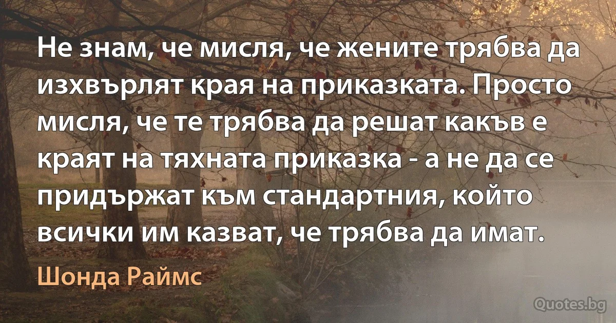 Не знам, че мисля, че жените трябва да изхвърлят края на приказката. Просто мисля, че те трябва да решат какъв е краят на тяхната приказка - а не да се придържат към стандартния, който всички им казват, че трябва да имат. (Шонда Раймс)