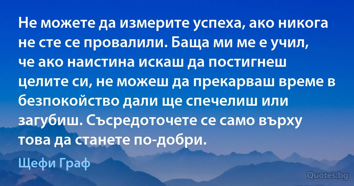 Не можете да измерите успеха, ако никога не сте се провалили. Баща ми ме е учил, че ако наистина искаш да постигнеш целите си, не можеш да прекарваш време в безпокойство дали ще спечелиш или загубиш. Съсредоточете се само върху това да станете по-добри. (Щефи Граф)