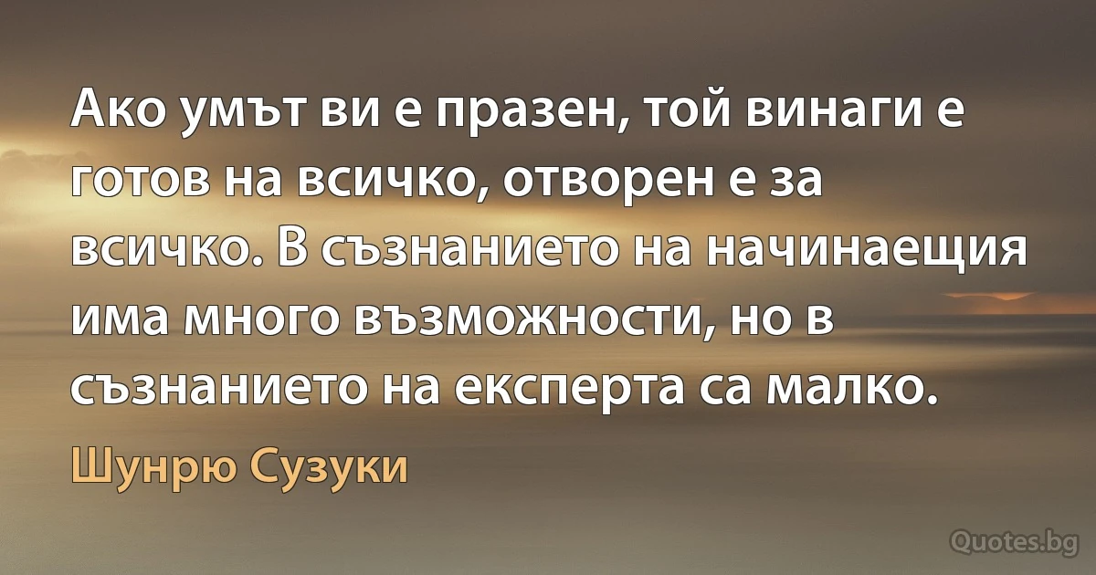 Ако умът ви е празен, той винаги е готов на всичко, отворен е за всичко. В съзнанието на начинаещия има много възможности, но в съзнанието на експерта са малко. (Шунрю Сузуки)