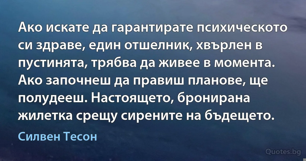 Ако искате да гарантирате психическото си здраве, един отшелник, хвърлен в пустинята, трябва да живее в момента. Ако започнеш да правиш планове, ще полудееш. Настоящето, бронирана жилетка срещу сирените на бъдещето. (Силвен Тесон)