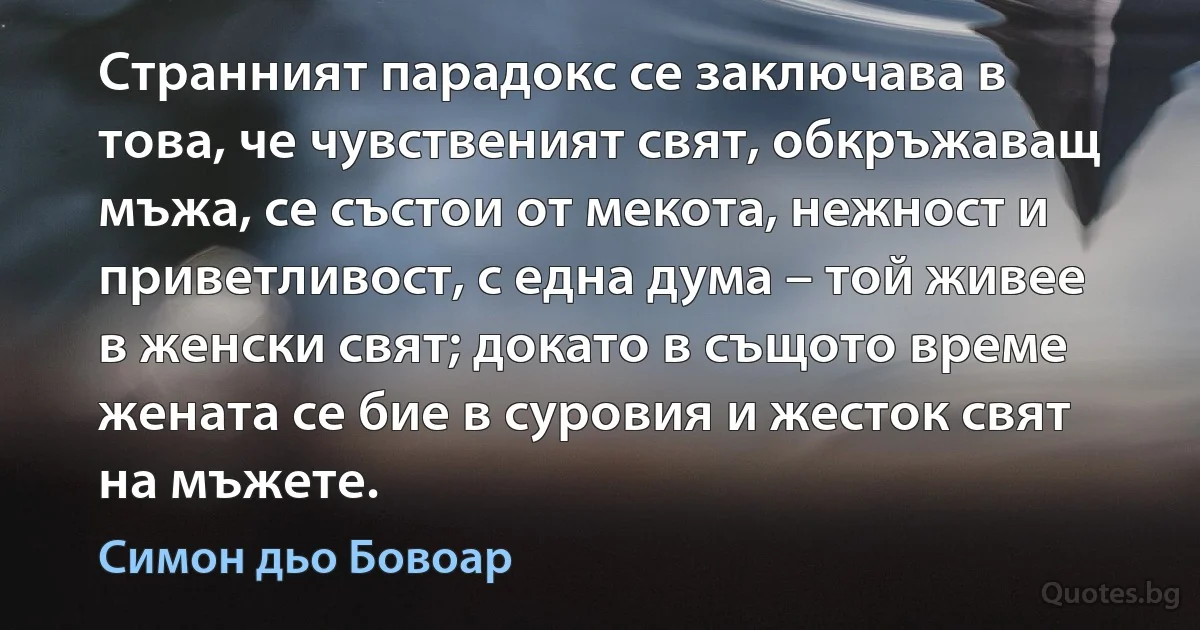 Странният парадокс се заключава в това, че чувственият свят, обкръжаващ мъжа, се състои от мекота, нежност и приветливост, с една дума – той живее в женски свят; докато в същото време жената се бие в суровия и жесток свят на мъжете. (Симон дьо Бовоар)