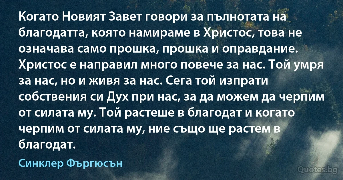 Когато Новият Завет говори за пълнотата на благодатта, която намираме в Христос, това не означава само прошка, прошка и оправдание. Христос е направил много повече за нас. Той умря за нас, но и живя за нас. Сега той изпрати собствения си Дух при нас, за да можем да черпим от силата му. Той растеше в благодат и когато черпим от силата му, ние също ще растем в благодат. (Синклер Фъргюсън)