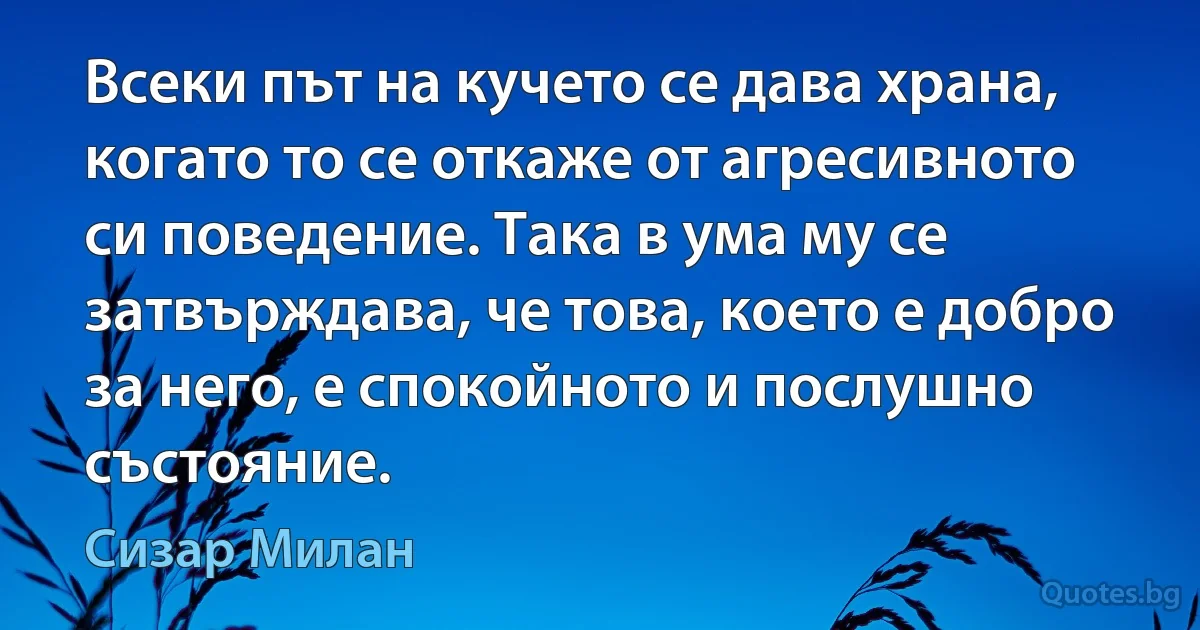 Всеки път на кучето се дава храна, когато то се откаже от агресивното си поведение. Така в ума му се затвърждава, че това, което е добро за него, е спокойното и послушно състояние. (Сизар Милан)