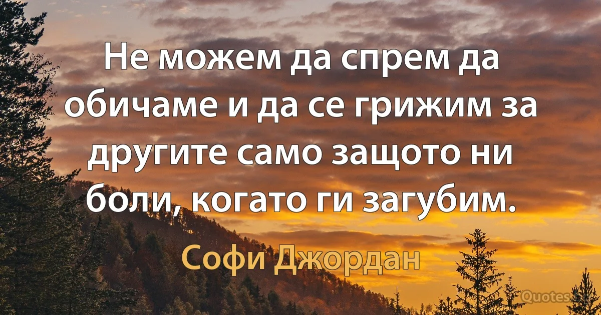 Не можем да спрем да обичаме и да се грижим за другите само защото ни боли, когато ги загубим. (Софи Джордан)